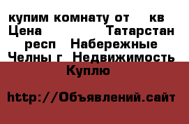 купим комнату от 14 кв › Цена ­ 550-600 - Татарстан респ., Набережные Челны г. Недвижимость » Куплю   